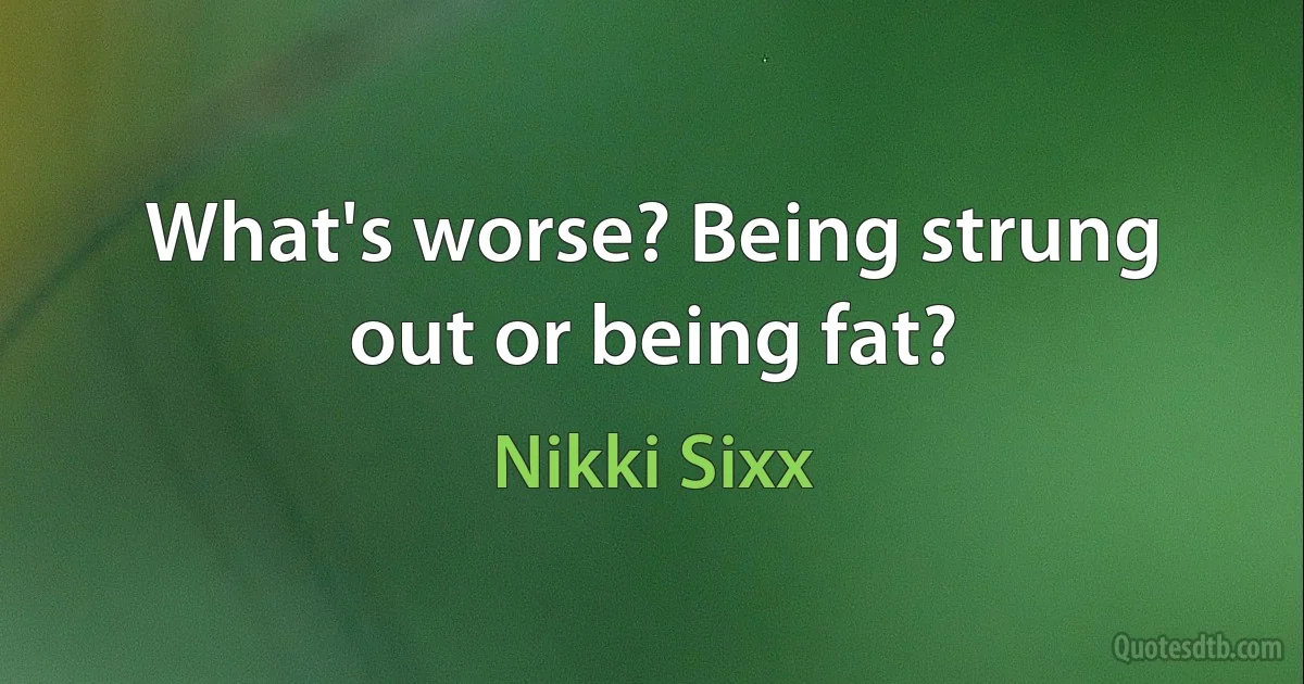 What's worse? Being strung out or being fat? (Nikki Sixx)