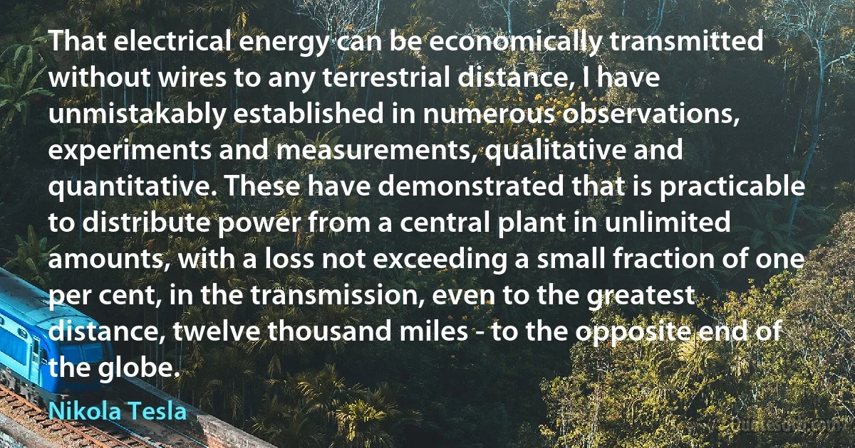 That electrical energy can be economically transmitted without wires to any terrestrial distance, I have unmistakably established in numerous observations, experiments and measurements, qualitative and quantitative. These have demonstrated that is practicable to distribute power from a central plant in unlimited amounts, with a loss not exceeding a small fraction of one per cent, in the transmission, even to the greatest distance, twelve thousand miles - to the opposite end of the globe. (Nikola Tesla)