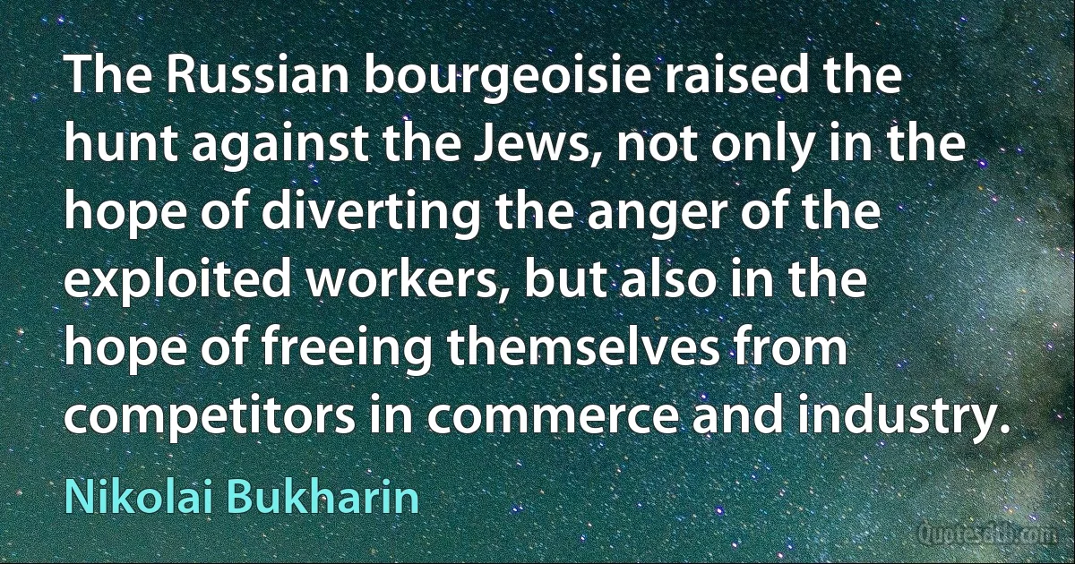 The Russian bourgeoisie raised the hunt against the Jews, not only in the hope of diverting the anger of the exploited workers, but also in the hope of freeing themselves from competitors in commerce and industry. (Nikolai Bukharin)