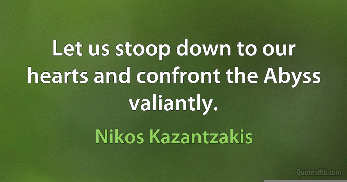 Let us stoop down to our hearts and confront the Abyss valiantly. (Nikos Kazantzakis)