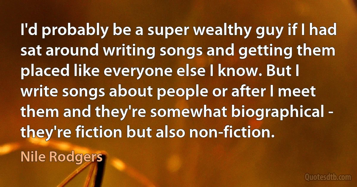 I'd probably be a super wealthy guy if I had sat around writing songs and getting them placed like everyone else I know. But I write songs about people or after I meet them and they're somewhat biographical - they're fiction but also non-fiction. (Nile Rodgers)