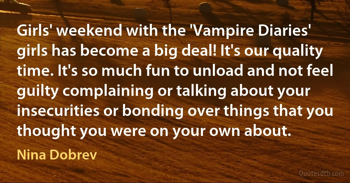 Girls' weekend with the 'Vampire Diaries' girls has become a big deal! It's our quality time. It's so much fun to unload and not feel guilty complaining or talking about your insecurities or bonding over things that you thought you were on your own about. (Nina Dobrev)