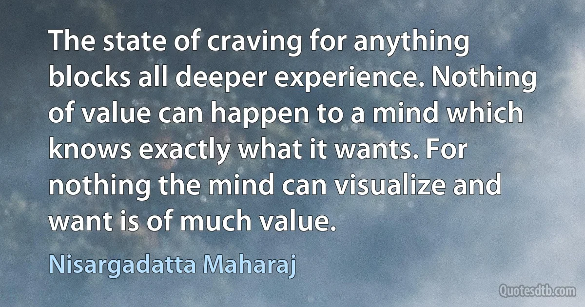 The state of craving for anything blocks all deeper experience. Nothing of value can happen to a mind which knows exactly what it wants. For nothing the mind can visualize and want is of much value. (Nisargadatta Maharaj)