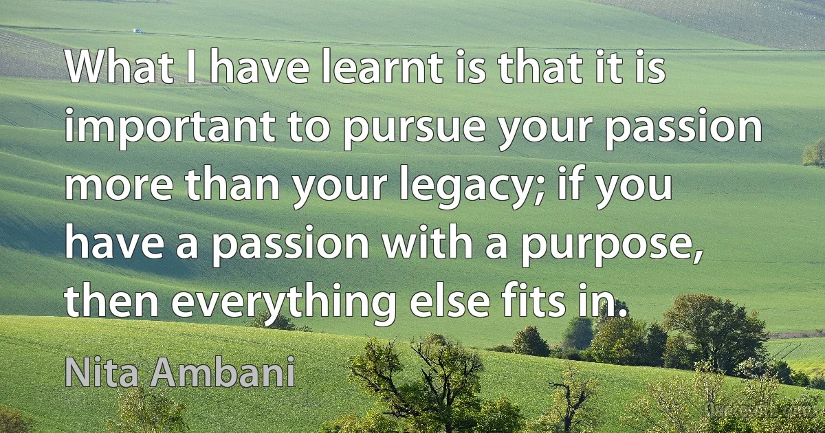 What I have learnt is that it is important to pursue your passion more than your legacy; if you have a passion with a purpose, then everything else fits in. (Nita Ambani)