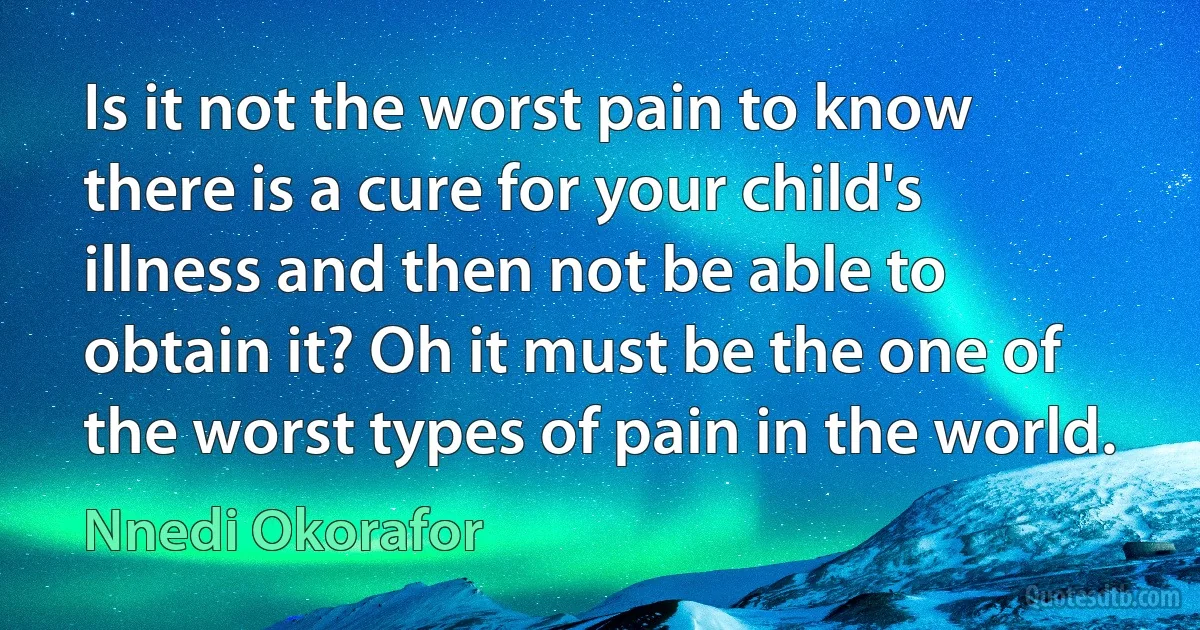 Is it not the worst pain to know there is a cure for your child's illness and then not be able to obtain it? Oh it must be the one of the worst types of pain in the world. (Nnedi Okorafor)