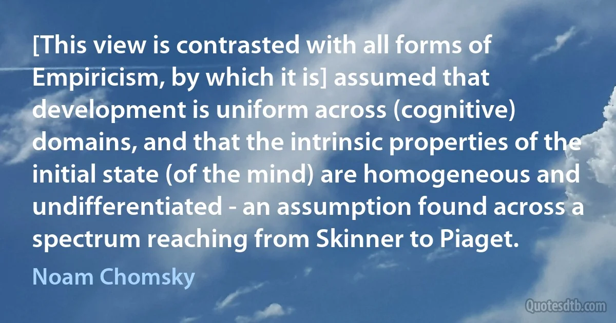 [This view is contrasted with all forms of Empiricism, by which it is] assumed that development is uniform across (cognitive) domains, and that the intrinsic properties of the initial state (of the mind) are homogeneous and undifferentiated - an assumption found across a spectrum reaching from Skinner to Piaget. (Noam Chomsky)