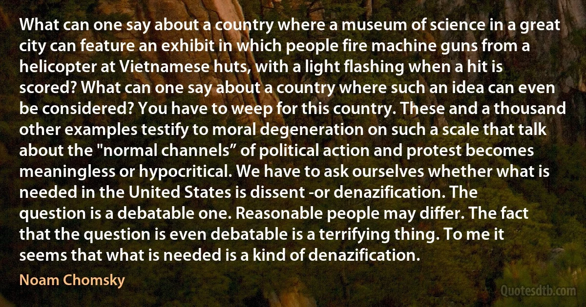 What can one say about a country where a museum of science in a great city can feature an exhibit in which people fire machine guns from a helicopter at Vietnamese huts, with a light flashing when a hit is scored? What can one say about a country where such an idea can even be considered? You have to weep for this country. These and a thousand other examples testify to moral degeneration on such a scale that talk about the "normal channels” of political action and protest becomes meaningless or hypocritical. We have to ask ourselves whether what is needed in the United States is dissent -or denazification. The question is a debatable one. Reasonable people may differ. The fact that the question is even debatable is a terrifying thing. To me it seems that what is needed is a kind of denazification. (Noam Chomsky)