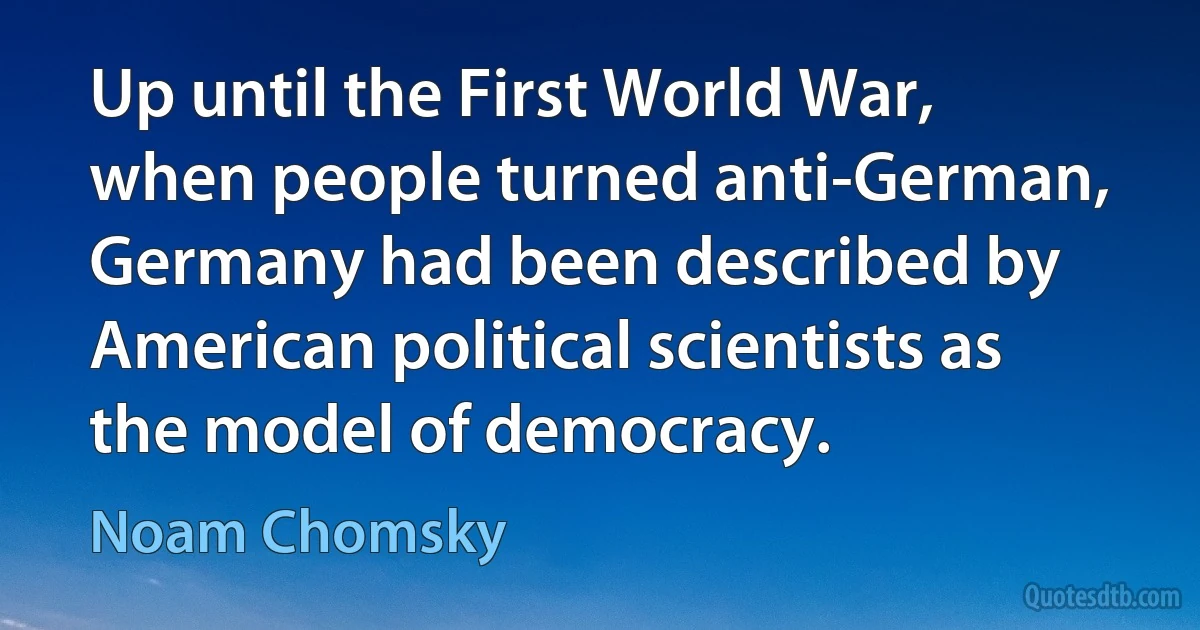 Up until the First World War, when people turned anti-German, Germany had been described by American political scientists as the model of democracy. (Noam Chomsky)