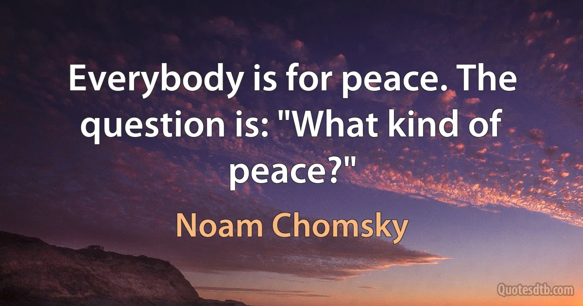 Everybody is for peace. The question is: "What kind of peace?" (Noam Chomsky)