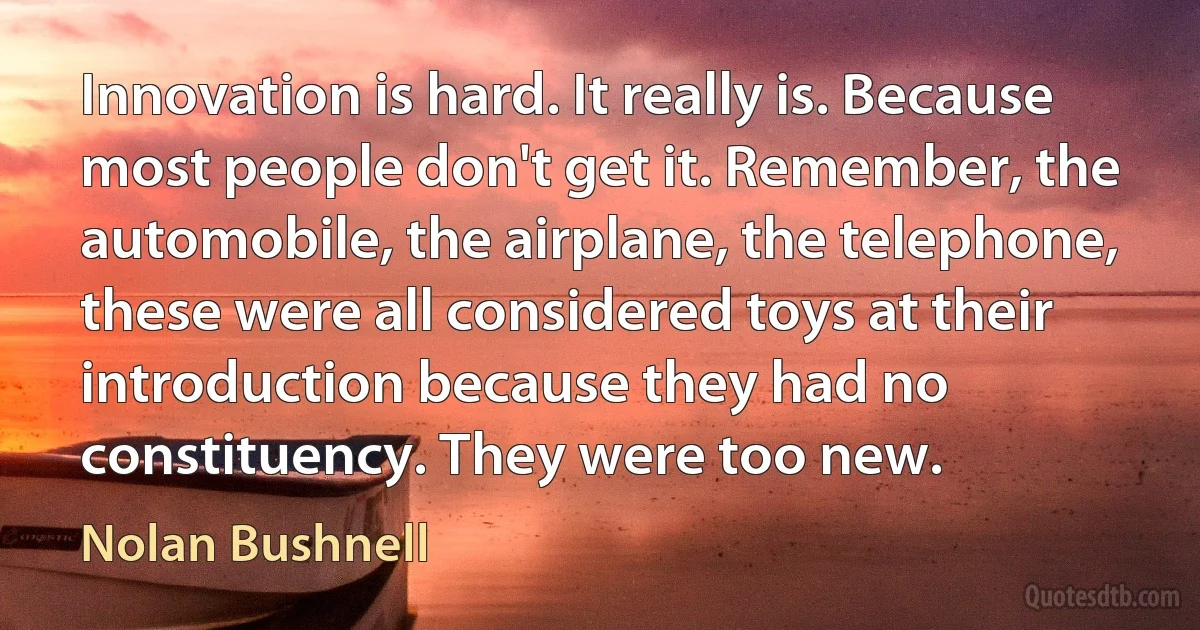 Innovation is hard. It really is. Because most people don't get it. Remember, the automobile, the airplane, the telephone, these were all considered toys at their introduction because they had no constituency. They were too new. (Nolan Bushnell)