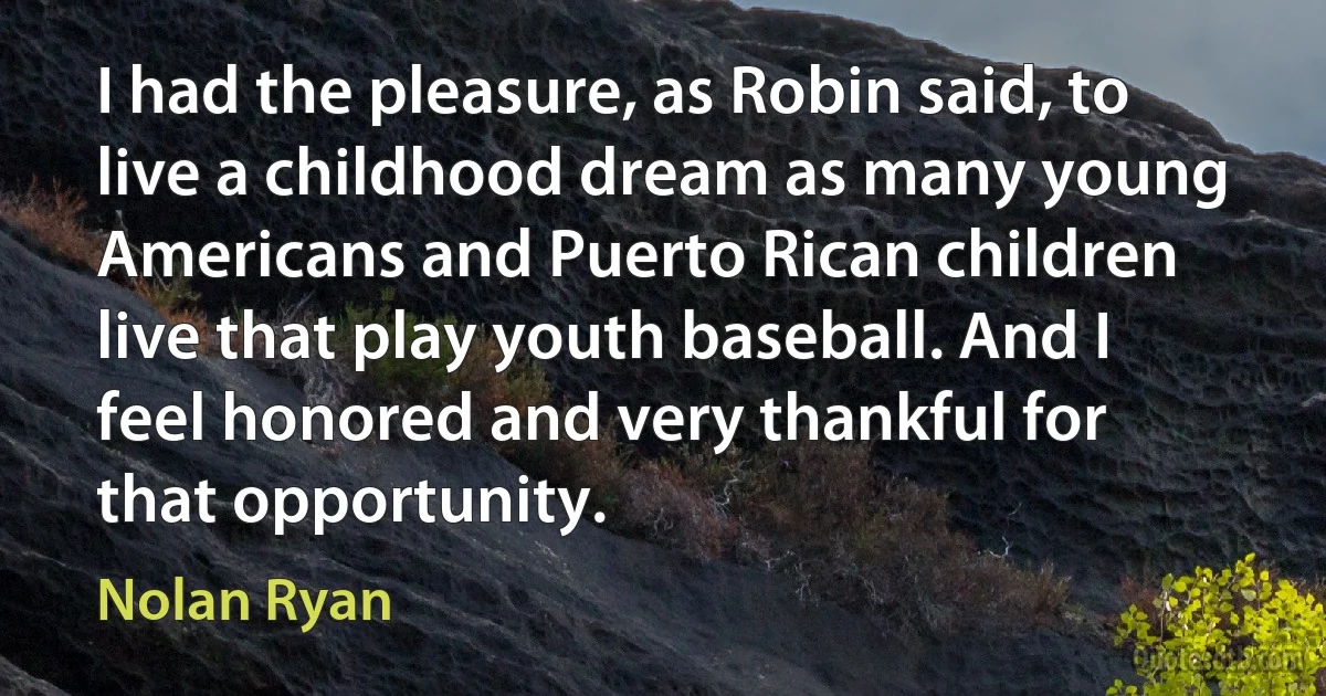 I had the pleasure, as Robin said, to live a childhood dream as many young Americans and Puerto Rican children live that play youth baseball. And I feel honored and very thankful for that opportunity. (Nolan Ryan)