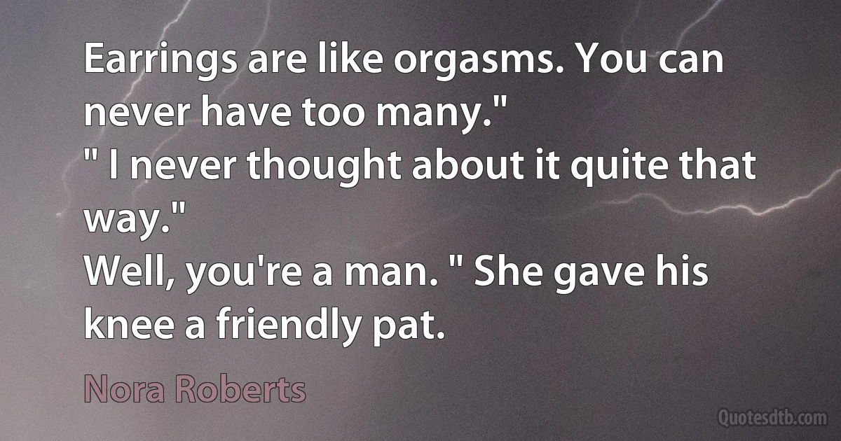 Earrings are like orgasms. You can never have too many."
" I never thought about it quite that way."
Well, you're a man. " She gave his knee a friendly pat. (Nora Roberts)