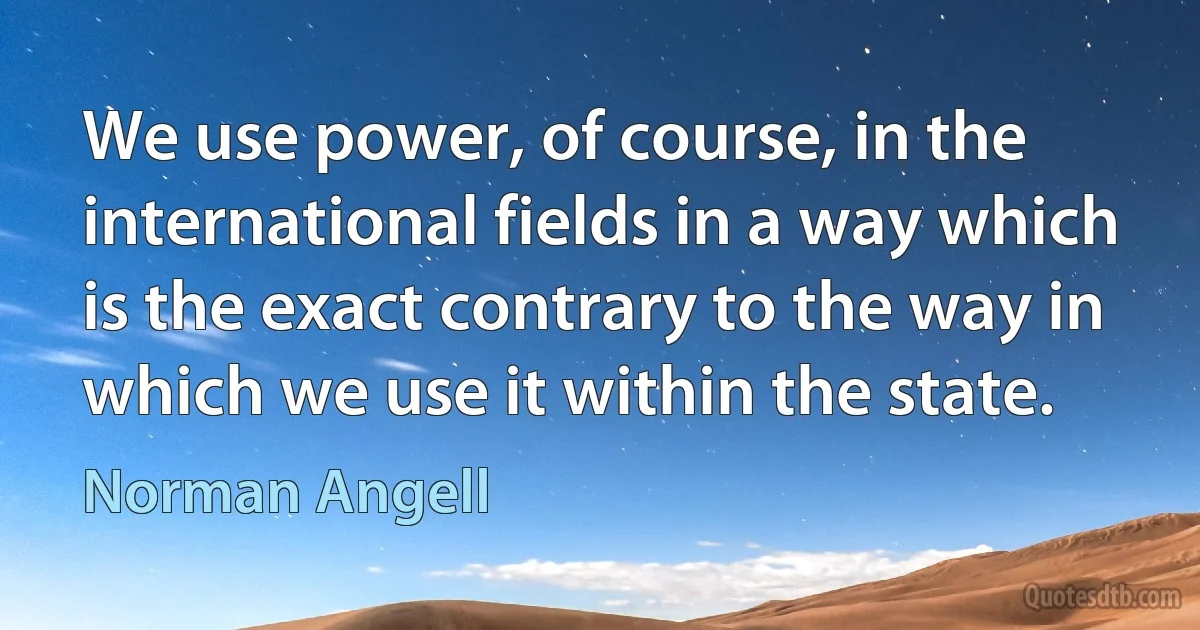 We use power, of course, in the international fields in a way which is the exact contrary to the way in which we use it within the state. (Norman Angell)