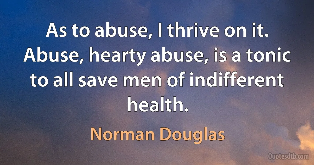 As to abuse, I thrive on it. Abuse, hearty abuse, is a tonic to all save men of indifferent health. (Norman Douglas)