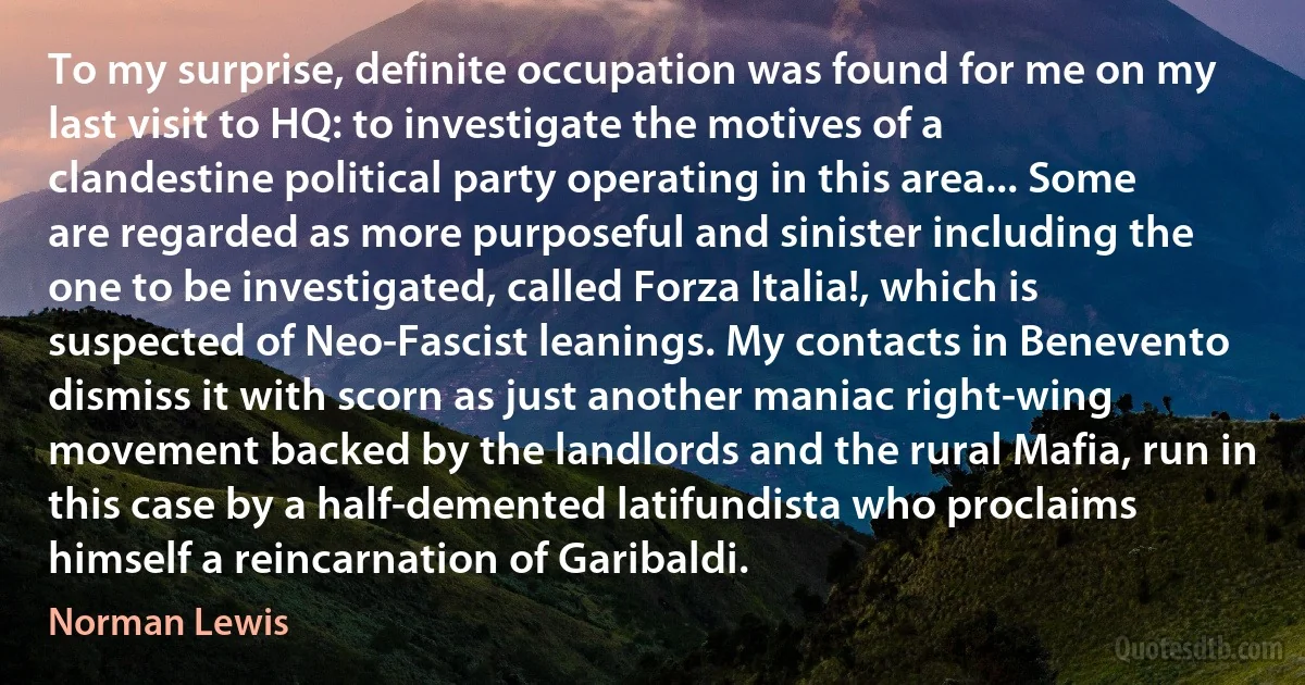 To my surprise, definite occupation was found for me on my last visit to HQ: to investigate the motives of a clandestine political party operating in this area... Some are regarded as more purposeful and sinister including the one to be investigated, called Forza Italia!, which is suspected of Neo-Fascist leanings. My contacts in Benevento dismiss it with scorn as just another maniac right-wing movement backed by the landlords and the rural Mafia, run in this case by a half-demented latifundista who proclaims himself a reincarnation of Garibaldi. (Norman Lewis)