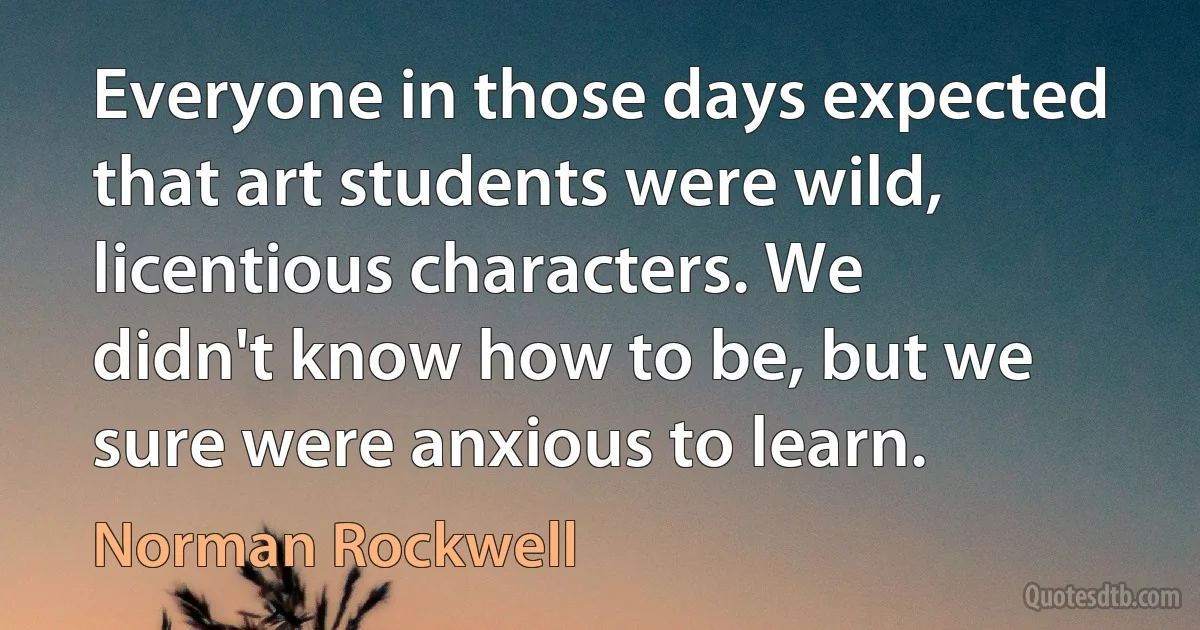 Everyone in those days expected that art students were wild, licentious characters. We didn't know how to be, but we sure were anxious to learn. (Norman Rockwell)