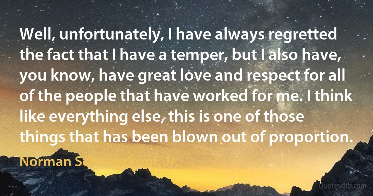 Well, unfortunately, I have always regretted the fact that I have a temper, but I also have, you know, have great love and respect for all of the people that have worked for me. I think like everything else, this is one of those things that has been blown out of proportion. (Norman Schwarzkopf, Jr.)