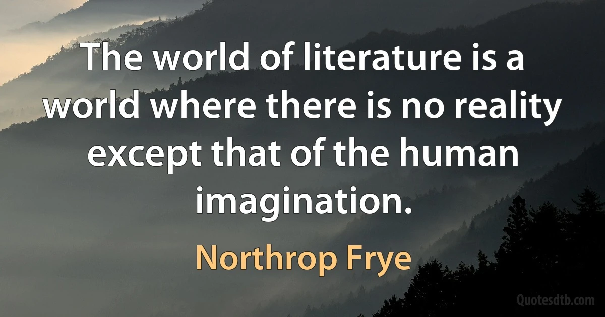 The world of literature is a world where there is no reality except that of the human imagination. (Northrop Frye)