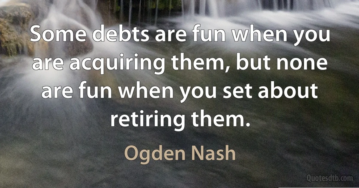 Some debts are fun when you are acquiring them, but none are fun when you set about retiring them. (Ogden Nash)