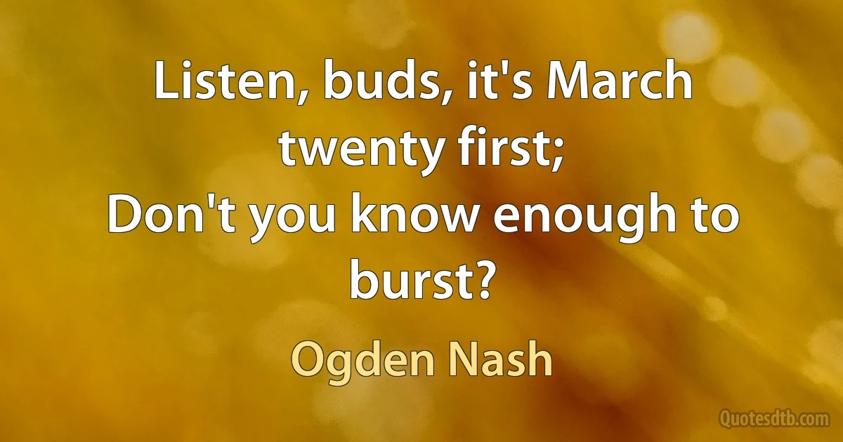 Listen, buds, it's March twenty first;
Don't you know enough to burst? (Ogden Nash)