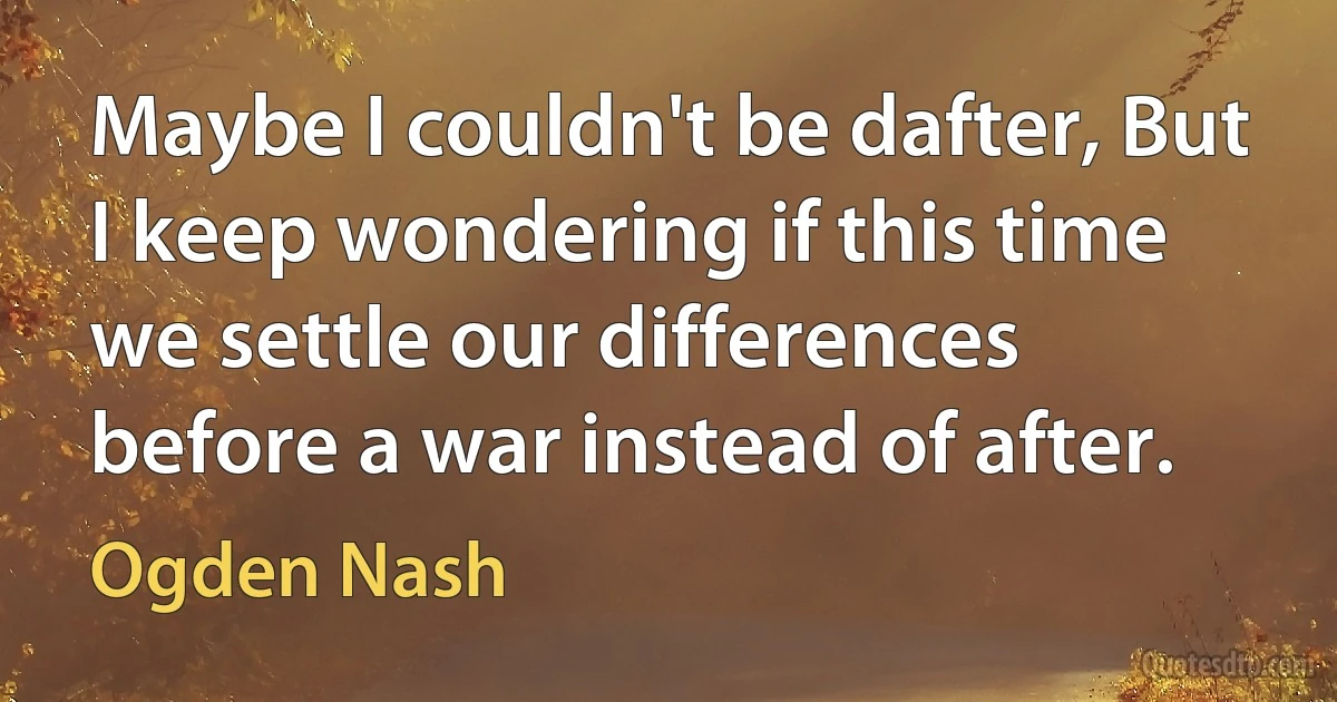 Maybe I couldn't be dafter, But I keep wondering if this time we settle our differences before a war instead of after. (Ogden Nash)