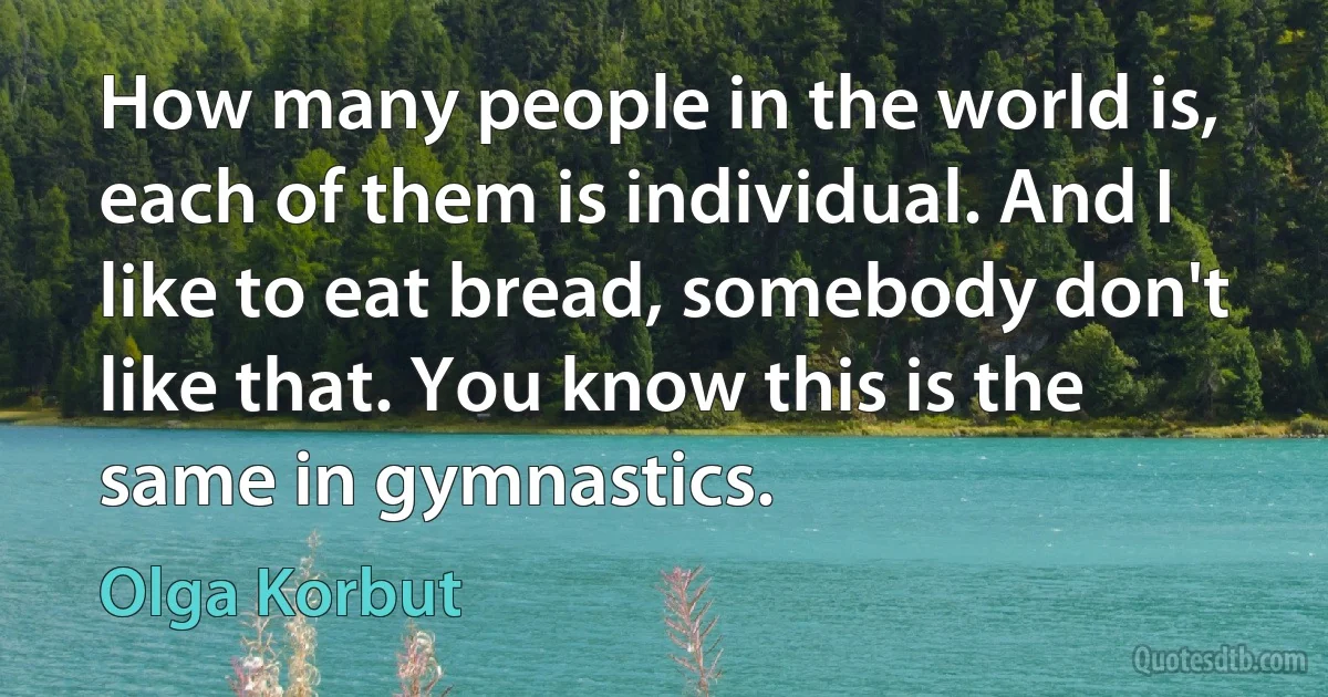 How many people in the world is, each of them is individual. And I like to eat bread, somebody don't like that. You know this is the same in gymnastics. (Olga Korbut)