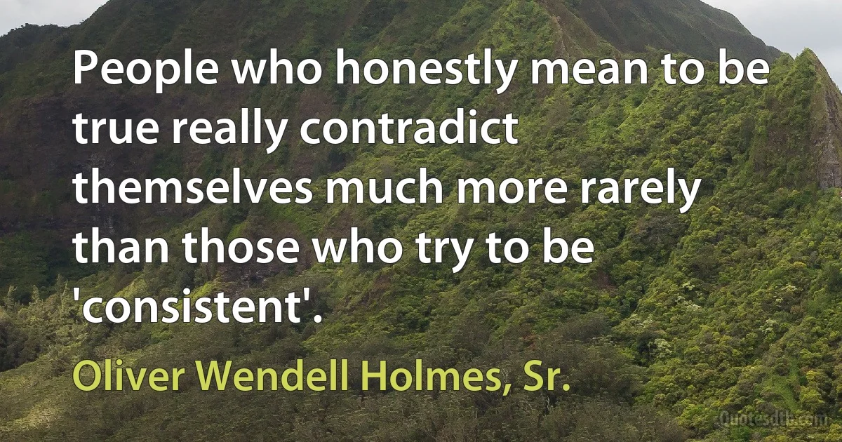 People who honestly mean to be true really contradict themselves much more rarely than those who try to be 'consistent'. (Oliver Wendell Holmes, Sr.)