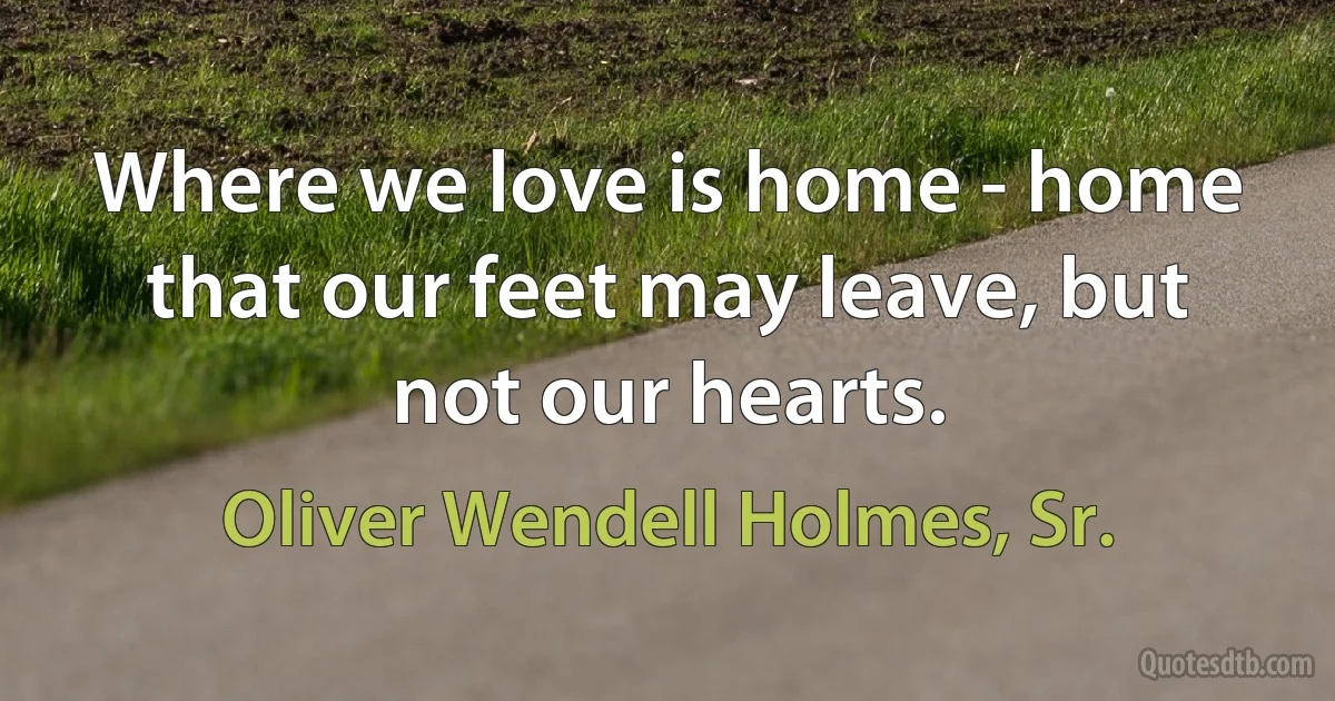 Where we love is home - home that our feet may leave, but not our hearts. (Oliver Wendell Holmes, Sr.)