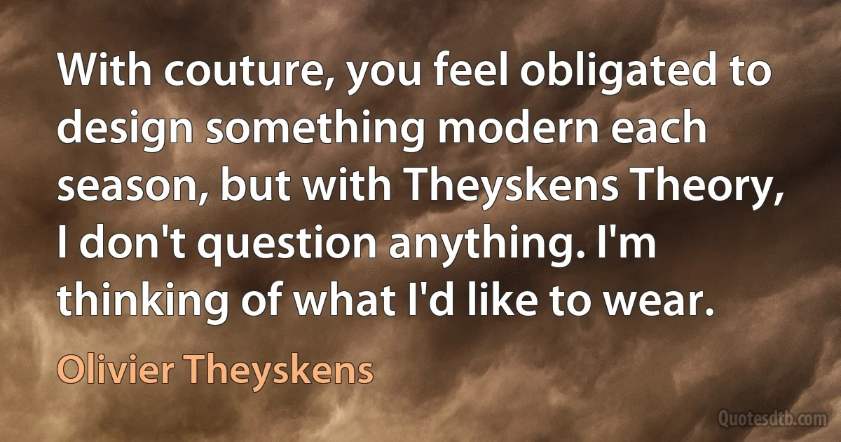 With couture, you feel obligated to design something modern each season, but with Theyskens Theory, I don't question anything. I'm thinking of what I'd like to wear. (Olivier Theyskens)