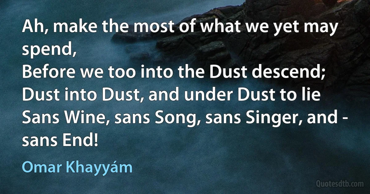 Ah, make the most of what we yet may spend,
Before we too into the Dust descend;
Dust into Dust, and under Dust to lie
Sans Wine, sans Song, sans Singer, and - sans End! (Omar Khayyám)