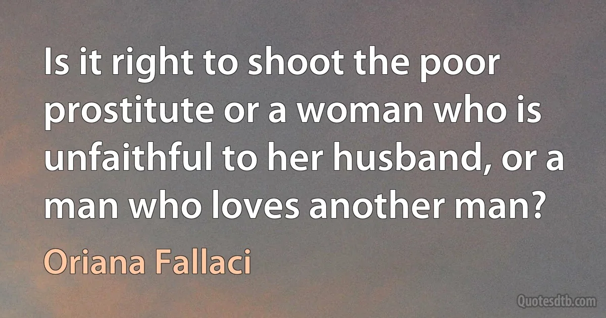 Is it right to shoot the poor prostitute or a woman who is unfaithful to her husband, or a man who loves another man? (Oriana Fallaci)