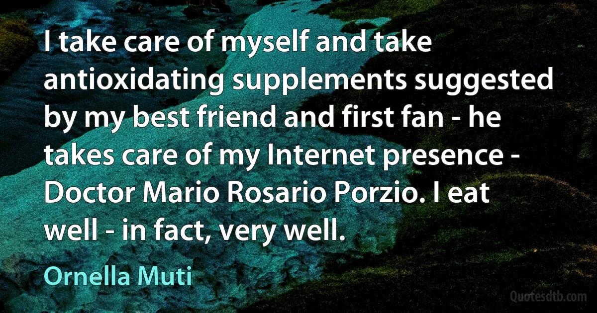 I take care of myself and take antioxidating supplements suggested by my best friend and first fan - he takes care of my Internet presence - Doctor Mario Rosario Porzio. I eat well - in fact, very well. (Ornella Muti)