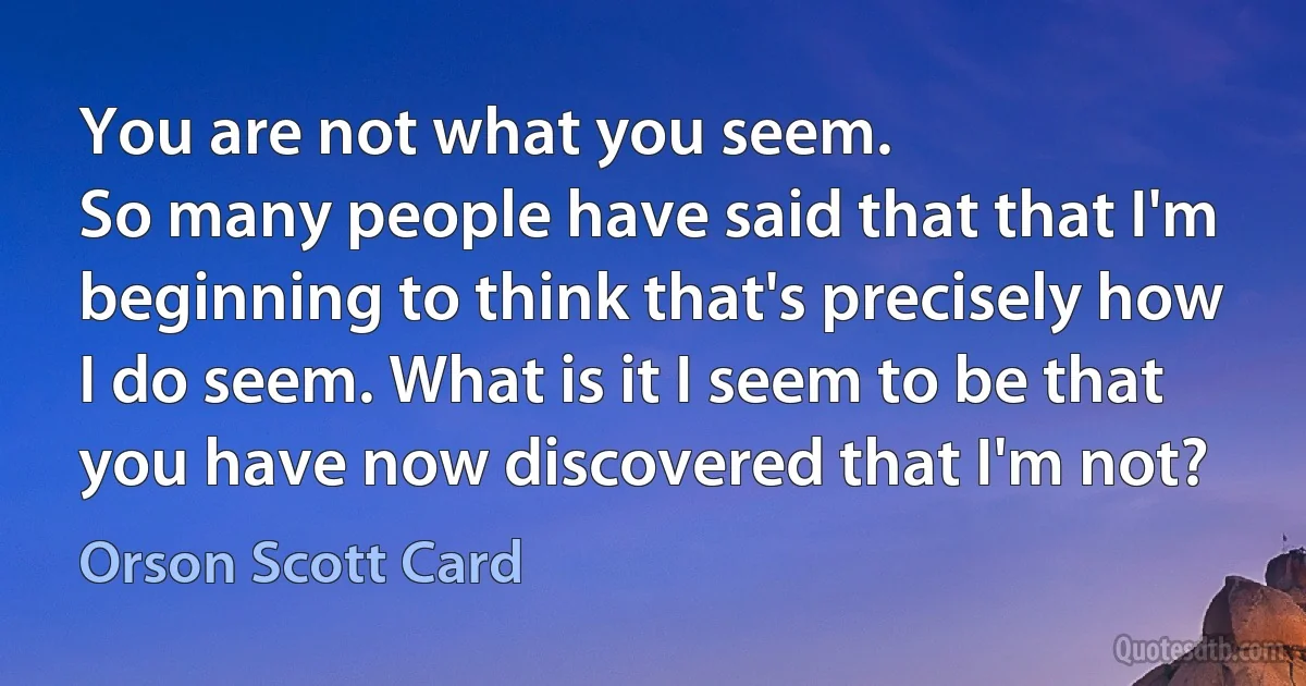 You are not what you seem.
So many people have said that that I'm beginning to think that's precisely how I do seem. What is it I seem to be that you have now discovered that I'm not? (Orson Scott Card)