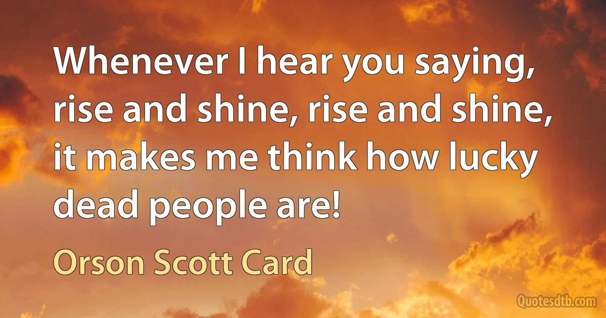 Whenever I hear you saying, rise and shine, rise and shine, it makes me think how lucky dead people are! (Orson Scott Card)