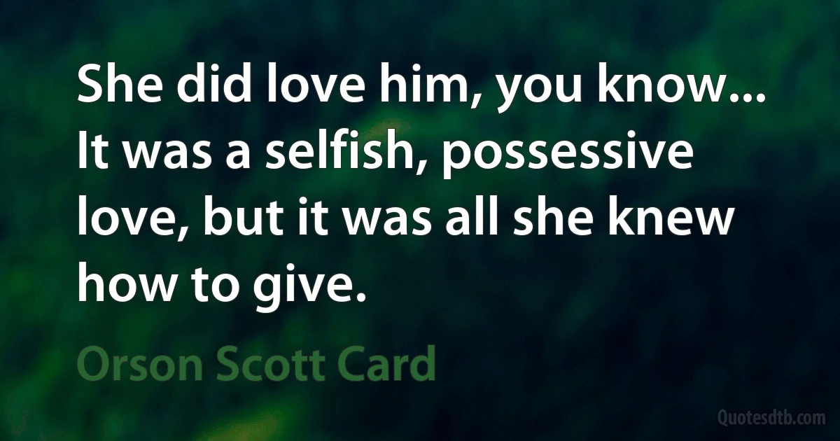 She did love him, you know... It was a selfish, possessive love, but it was all she knew how to give. (Orson Scott Card)