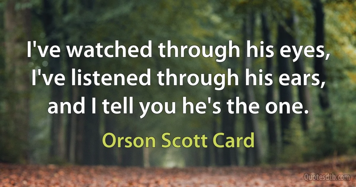 I've watched through his eyes, I've listened through his ears, and I tell you he's the one. (Orson Scott Card)