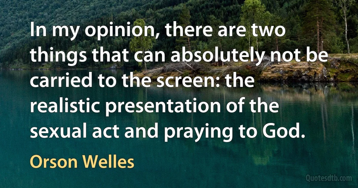 In my opinion, there are two things that can absolutely not be carried to the screen: the realistic presentation of the sexual act and praying to God. (Orson Welles)