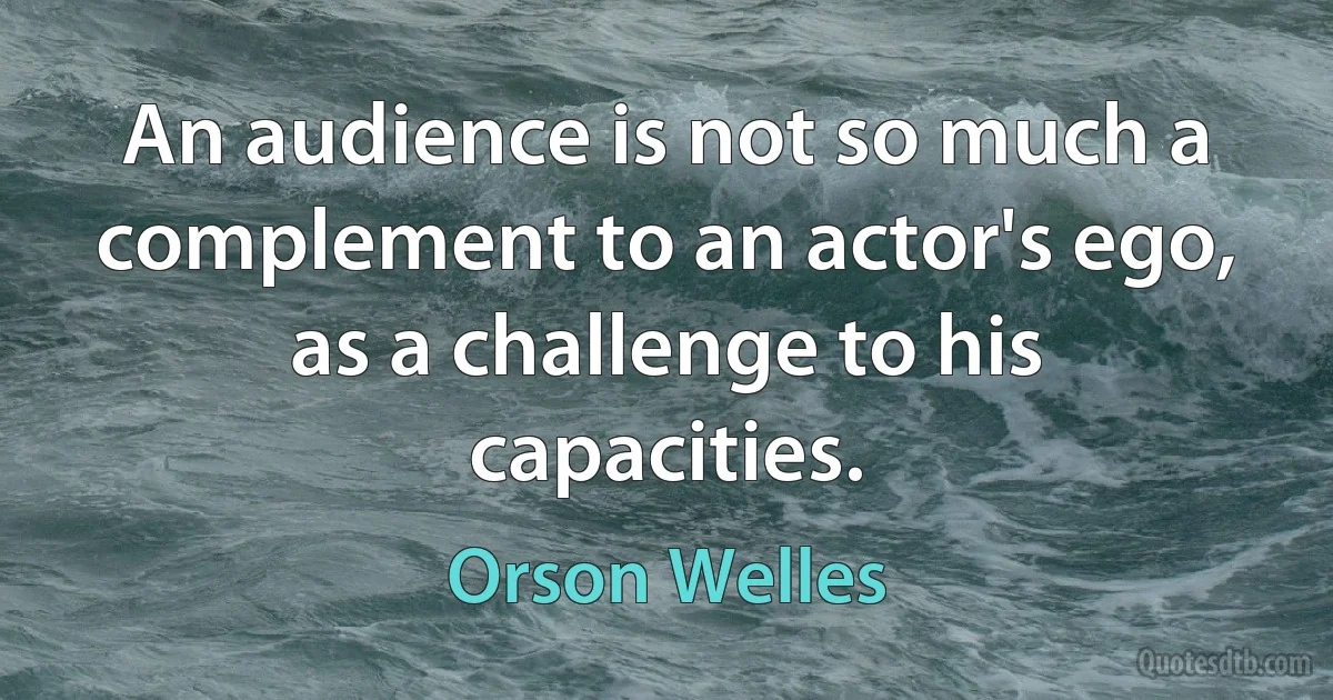 An audience is not so much a complement to an actor's ego, as a challenge to his capacities. (Orson Welles)