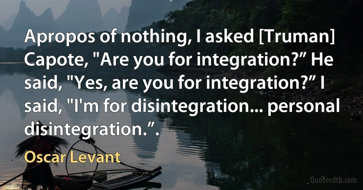 Apropos of nothing, I asked [Truman] Capote, "Are you for integration?” He said, "Yes, are you for integration?” I said, "I'm for disintegration... personal disintegration.”. (Oscar Levant)