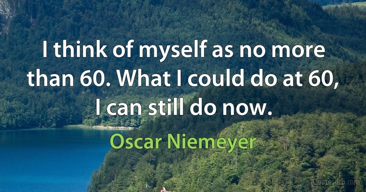 I think of myself as no more than 60. What I could do at 60, I can still do now. (Oscar Niemeyer)