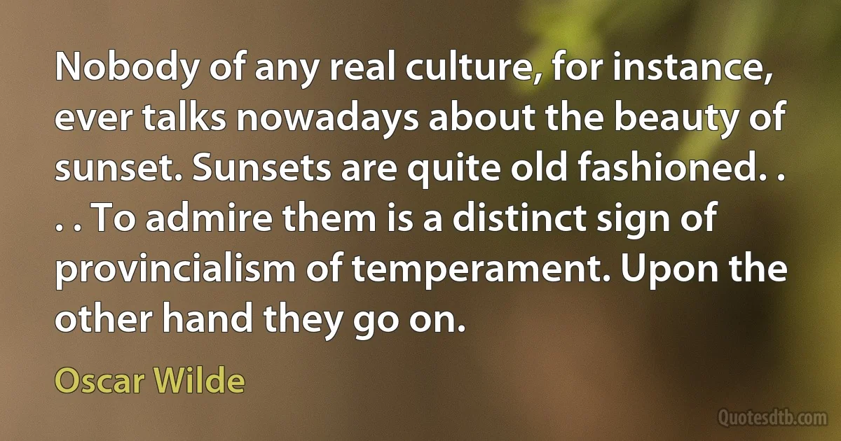 Nobody of any real culture, for instance, ever talks nowadays about the beauty of sunset. Sunsets are quite old fashioned. . . . To admire them is a distinct sign of provincialism of temperament. Upon the other hand they go on. (Oscar Wilde)