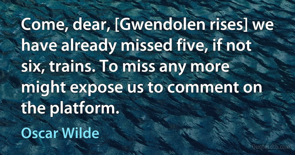 Come, dear, [Gwendolen rises] we have already missed five, if not six, trains. To miss any more might expose us to comment on the platform. (Oscar Wilde)