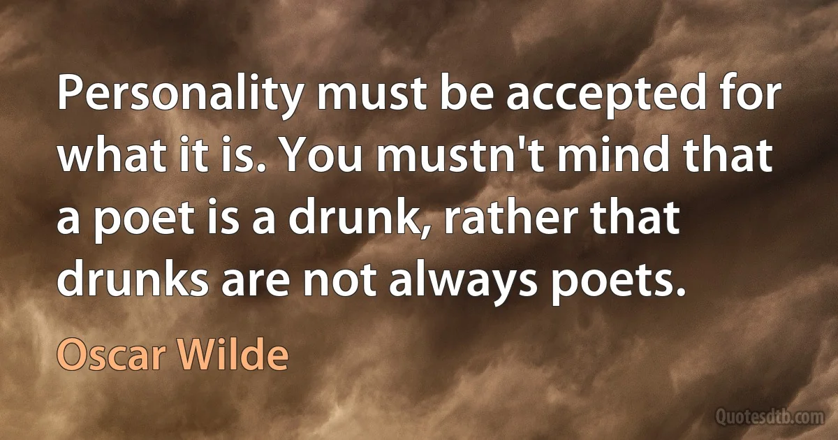 Personality must be accepted for what it is. You mustn't mind that a poet is a drunk, rather that drunks are not always poets. (Oscar Wilde)