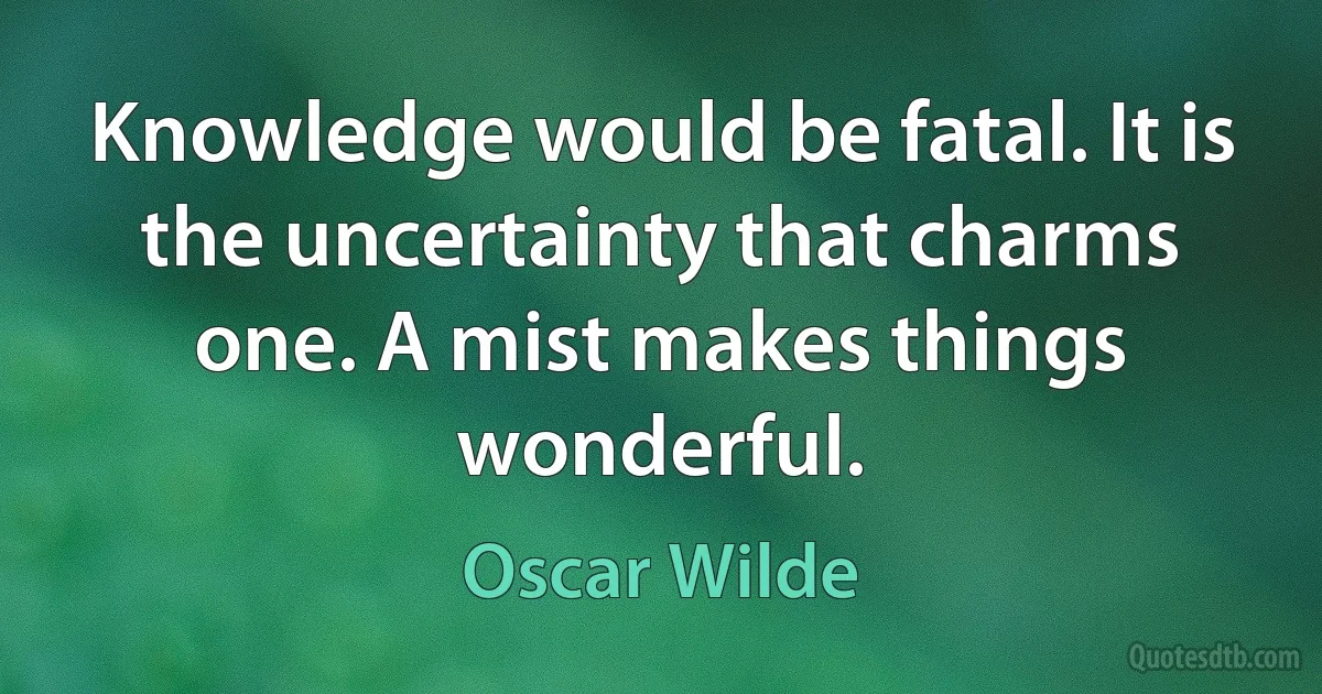 Knowledge would be fatal. It is the uncertainty that charms one. A mist makes things wonderful. (Oscar Wilde)