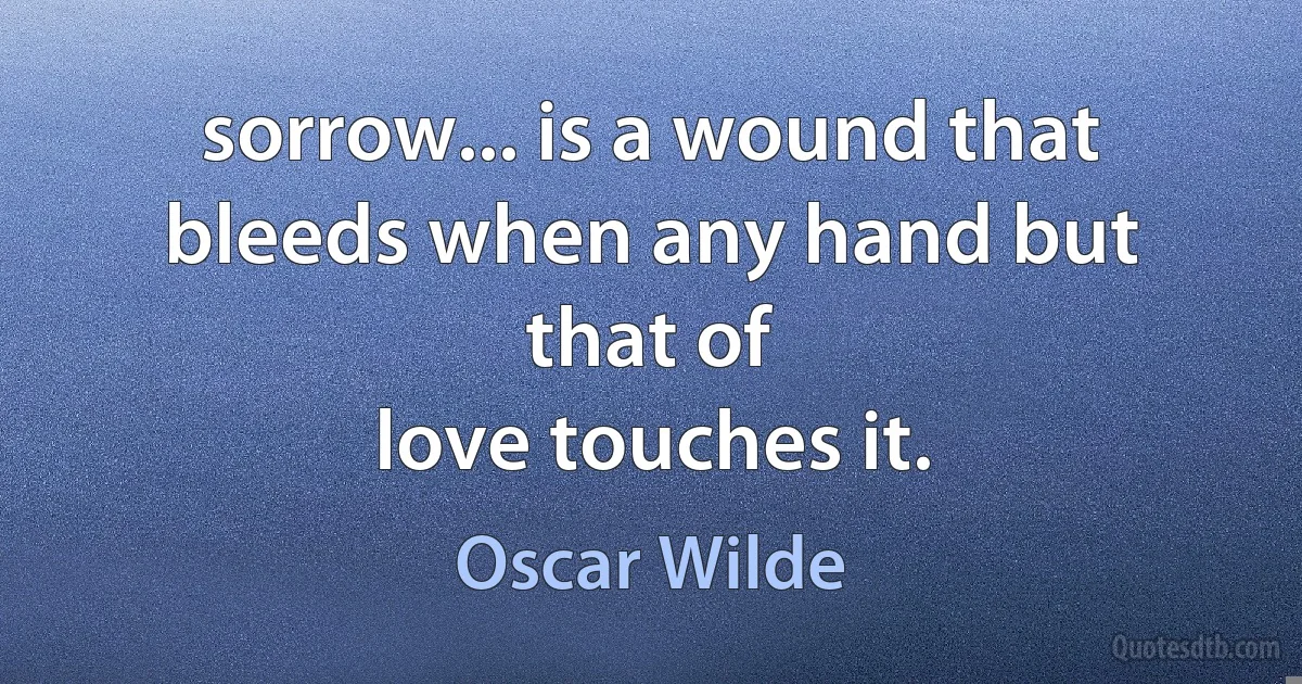 sorrow... is a wound that bleeds when any hand but that of
love touches it. (Oscar Wilde)