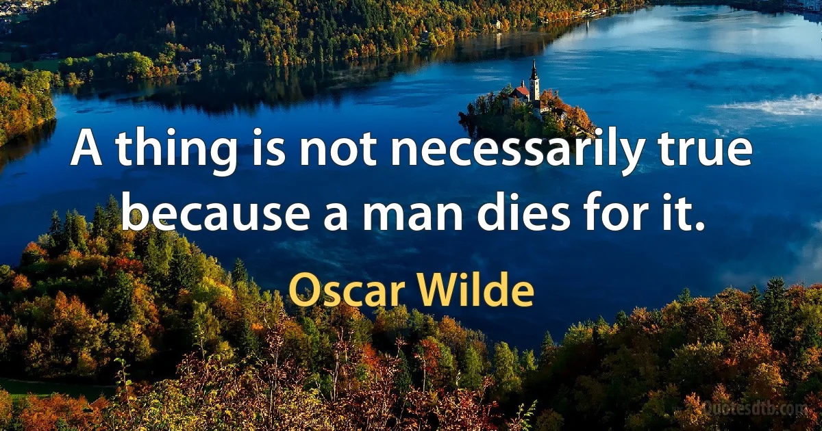 A thing is not necessarily true because a man dies for it. (Oscar Wilde)