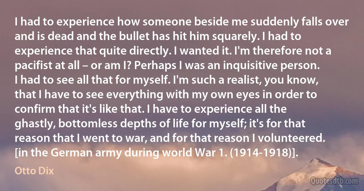 I had to experience how someone beside me suddenly falls over and is dead and the bullet has hit him squarely. I had to experience that quite directly. I wanted it. I'm therefore not a pacifist at all – or am I? Perhaps I was an inquisitive person. I had to see all that for myself. I'm such a realist, you know, that I have to see everything with my own eyes in order to confirm that it's like that. I have to experience all the ghastly, bottomless depths of life for myself; it's for that reason that I went to war, and for that reason I volunteered. [in the German army during world War 1. (1914-1918)]. (Otto Dix)