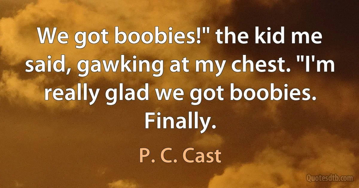 We got boobies!" the kid me said, gawking at my chest. "I'm really glad we got boobies. Finally. (P. C. Cast)