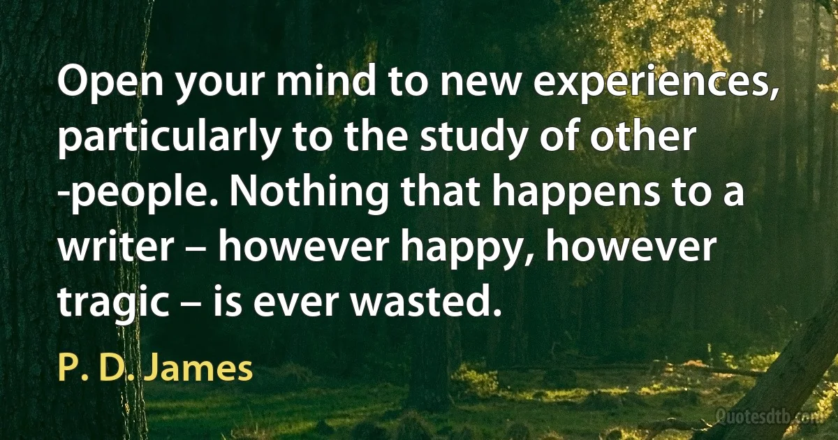 Open your mind to new experiences, particularly to the study of other ­people. Nothing that happens to a writer – however happy, however tragic – is ever wasted. (P. D. James)