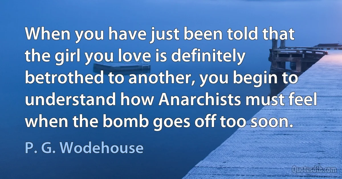 When you have just been told that the girl you love is definitely betrothed to another, you begin to understand how Anarchists must feel when the bomb goes off too soon. (P. G. Wodehouse)